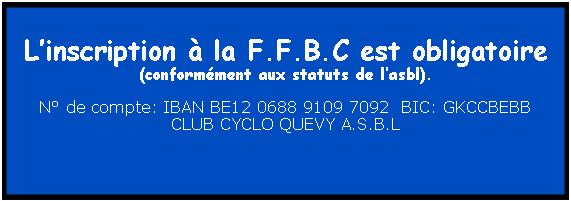 Zone de Texte: Linscription  la F.F.B.C est obligatoire (conformment aux statuts de lasbl).N de compte: IBAN BE12 0688 9109 7092  BIC: GKCCBEBBCLUB CYCLO QUEVY A.S.B.L