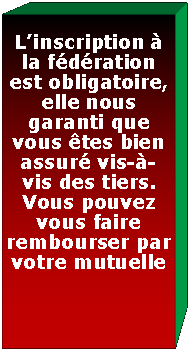 Zone de Texte: Linscription  la fdration est obligatoire, elle nous  garanti que vous tes bien assur vis--vis des tiers.Vous pouvez  vous faire rembourser en tout ou en partie par votre mutuelle 