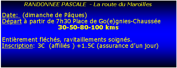 Zone de Texte: RANDONNEE PASCALE  - La route du MaroillesDate:  (dimanche de Pques)Dpart  partir de 7h30 Place de Go(e)gnies-Chausse30-50-80-100 kms Entirement flchs, ravitaillements soigns.Inscription: 3  (affilis ) +1.5 (assurance dun jour)