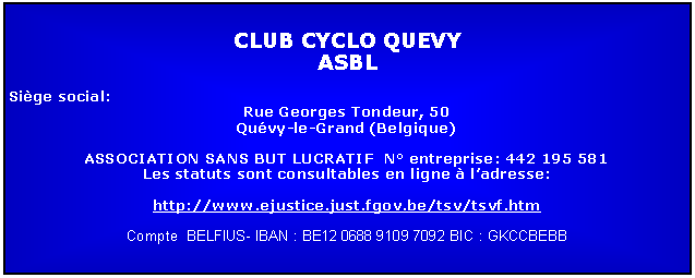 Zone de Texte: CLUB CYCLO QUEVYASBLSige social: Rue Georges Tondeur, 50Quvy-le-Grand (Belgique)ASSOCIATION SANS BUT LUCRATIF  N entreprise: 442 195 581Les statuts sont consultables en ligne  ladresse:http://www.ejustice.just.fgov.be/tsv/tsvf.htmCompte  BELFIUS- IBAN : BE12 0688 9109 7092 BIC : GKCCBEBB 